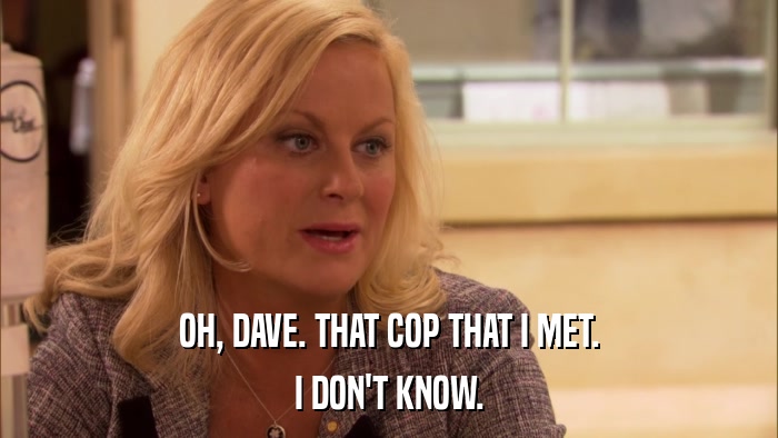 OH, DAVE. THAT COP THAT I MET. I DON'T KNOW. 