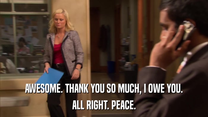 AWESOME. THANK YOU SO MUCH, I OWE YOU. ALL RIGHT. PEACE. 
