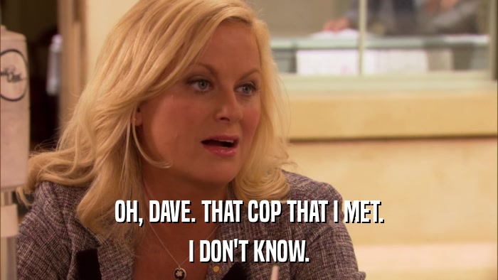 OH, DAVE. THAT COP THAT I MET. I DON'T KNOW. 