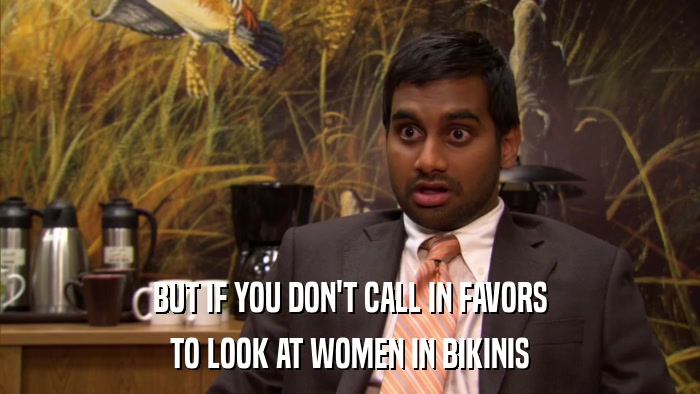 BUT IF YOU DON'T CALL IN FAVORS TO LOOK AT WOMEN IN BIKINIS 