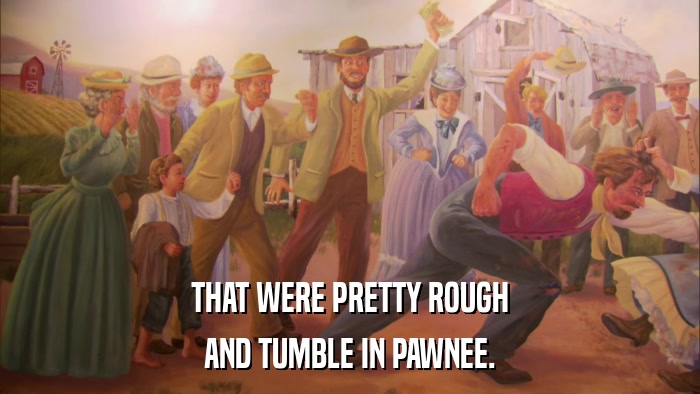 THAT WERE PRETTY ROUGH AND TUMBLE IN PAWNEE. 