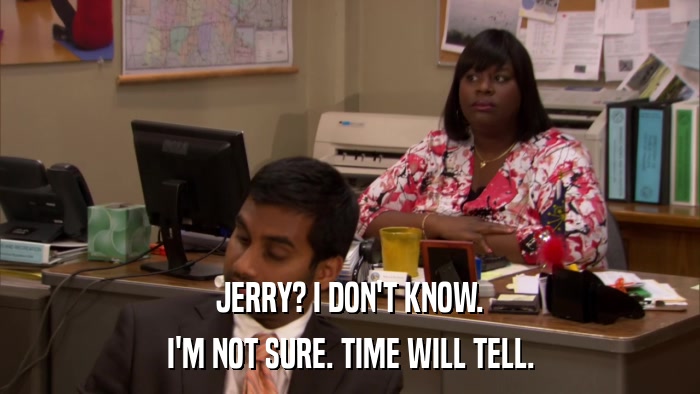 JERRY? I DON'T KNOW. I'M NOT SURE. TIME WILL TELL. 