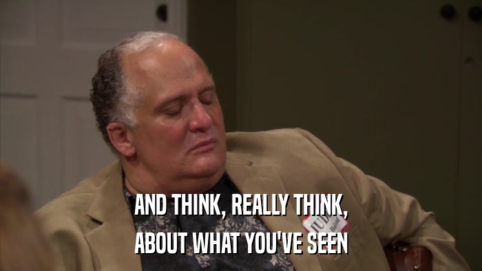 AND THINK, REALLY THINK, ABOUT WHAT YOU'VE SEEN 
