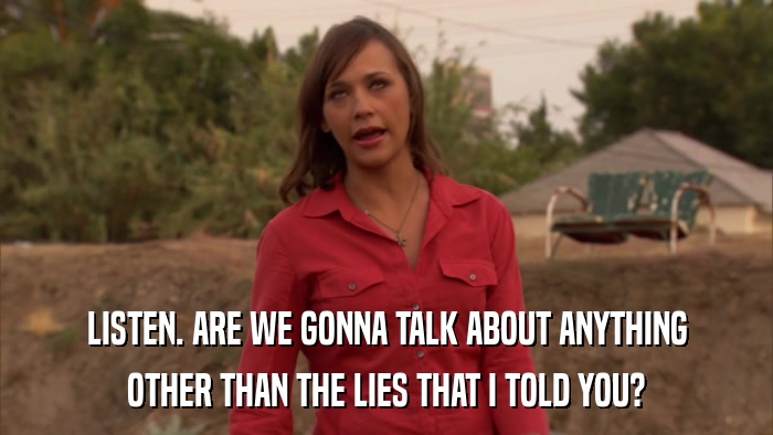 LISTEN. ARE WE GONNA TALK ABOUT ANYTHING OTHER THAN THE LIES THAT I TOLD YOU? 