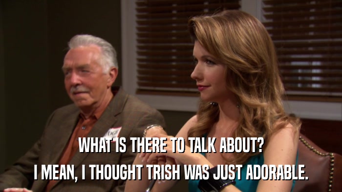 WHAT IS THERE TO TALK ABOUT? I MEAN, I THOUGHT TRISH WAS JUST ADORABLE. 