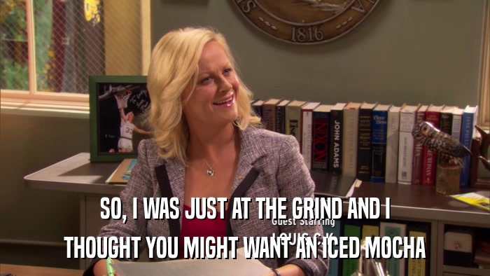SO, I WAS JUST AT THE GRIND AND I THOUGHT YOU MIGHT WANT AN ICED MOCHA 