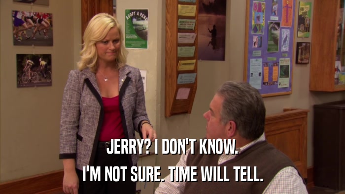 JERRY? I DON'T KNOW. I'M NOT SURE. TIME WILL TELL. 