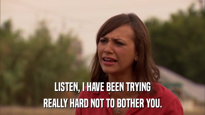 LISTEN, I HAVE BEEN TRYING REALLY HARD NOT TO BOTHER YOU. 