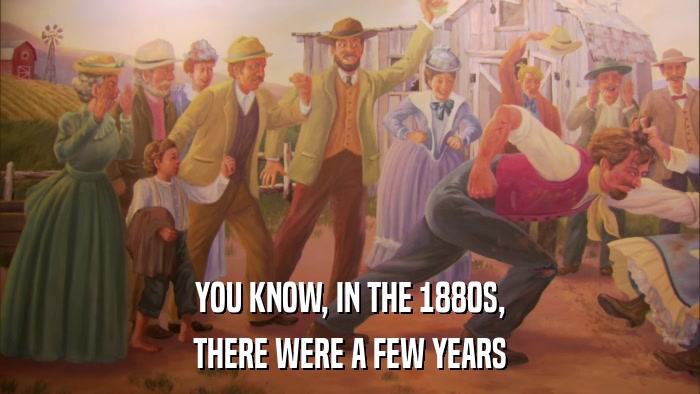 YOU KNOW, IN THE 1880S, THERE WERE A FEW YEARS 