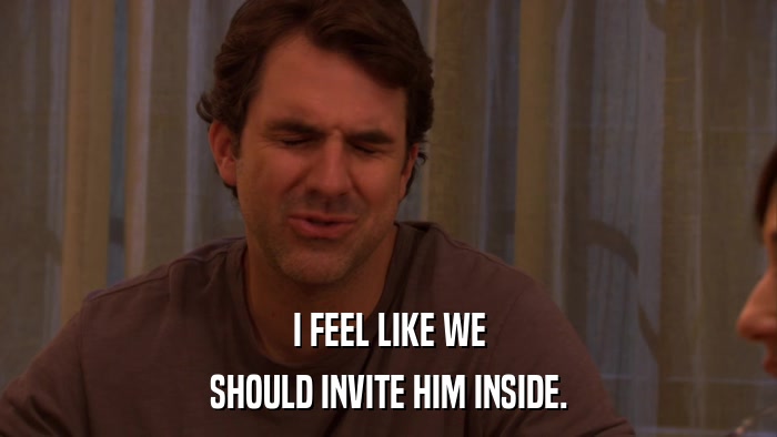 I FEEL LIKE WE SHOULD INVITE HIM INSIDE. 