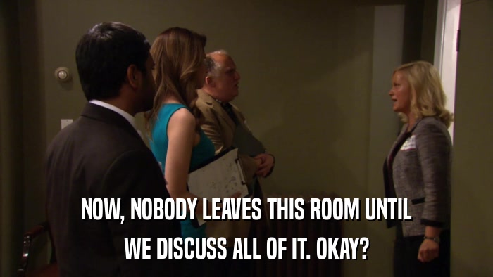 NOW, NOBODY LEAVES THIS ROOM UNTIL WE DISCUSS ALL OF IT. OKAY? 