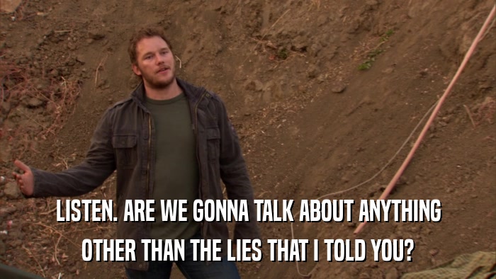 LISTEN. ARE WE GONNA TALK ABOUT ANYTHING OTHER THAN THE LIES THAT I TOLD YOU? 