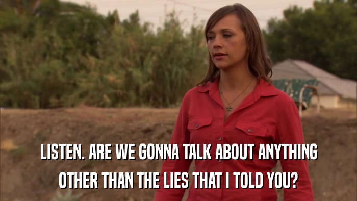 LISTEN. ARE WE GONNA TALK ABOUT ANYTHING OTHER THAN THE LIES THAT I TOLD YOU? 