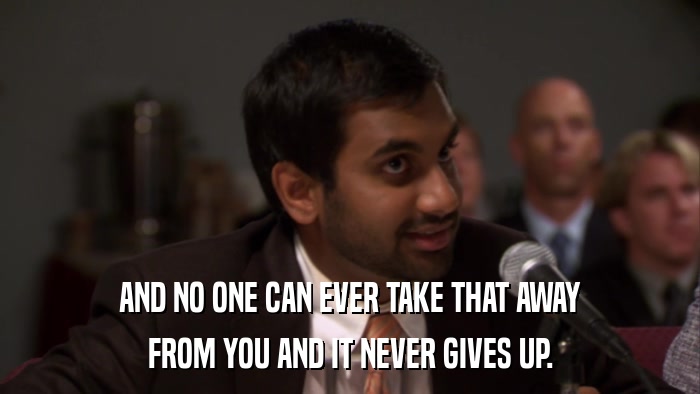 AND NO ONE CAN EVER TAKE THAT AWAY FROM YOU AND IT NEVER GIVES UP. 