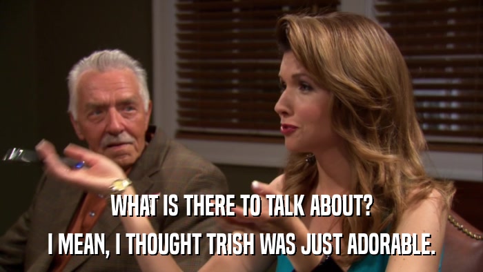 WHAT IS THERE TO TALK ABOUT? I MEAN, I THOUGHT TRISH WAS JUST ADORABLE. 
