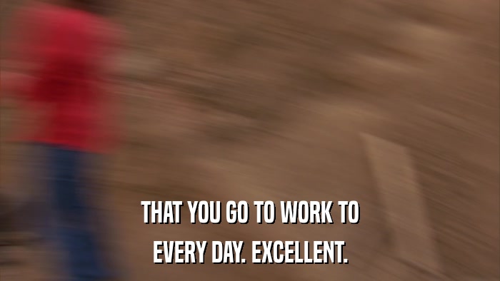 THAT YOU GO TO WORK TO EVERY DAY. EXCELLENT. 