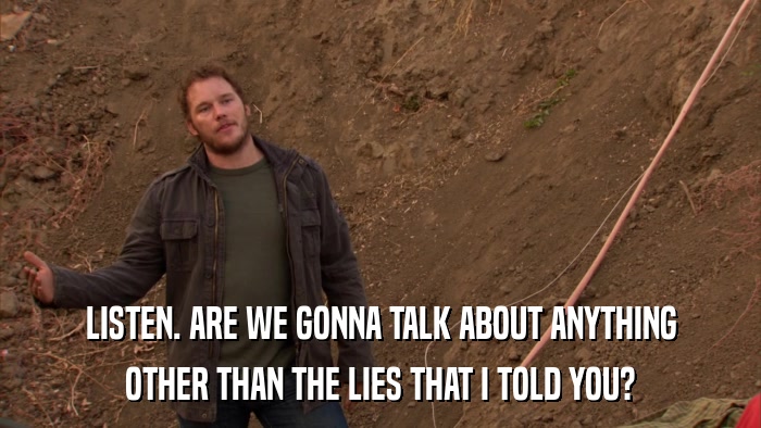 LISTEN. ARE WE GONNA TALK ABOUT ANYTHING OTHER THAN THE LIES THAT I TOLD YOU? 