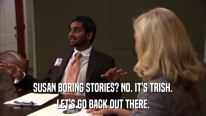 SUSAN BORING STORIES? NO. IT'S TRISH. LET'S GO BACK OUT THERE. 