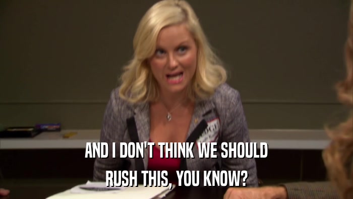AND I DON'T THINK WE SHOULD RUSH THIS, YOU KNOW? 
