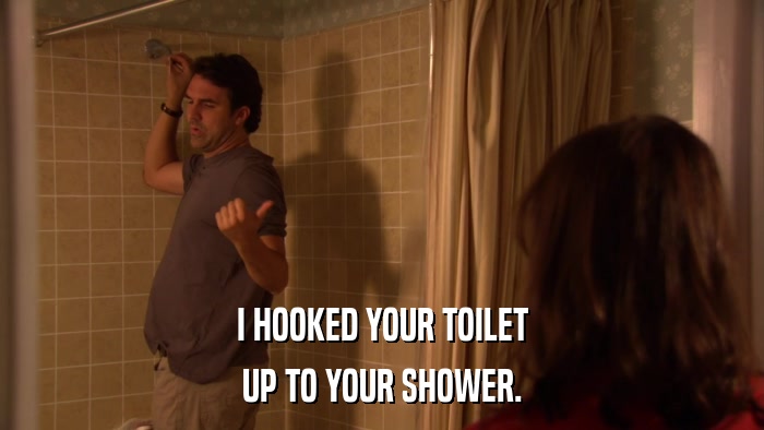 I HOOKED YOUR TOILET UP TO YOUR SHOWER. 