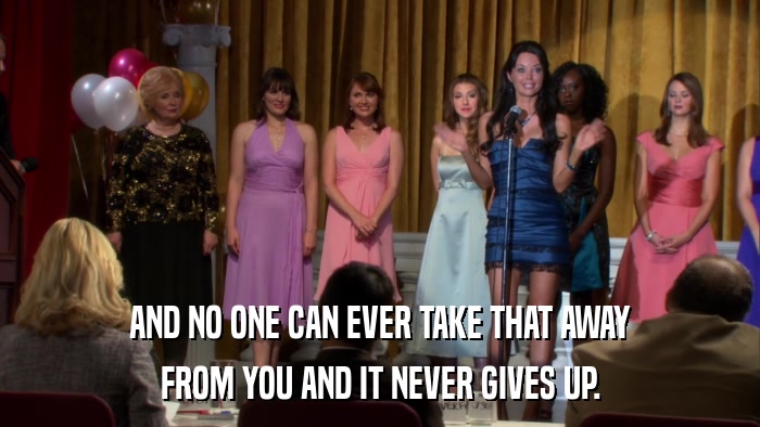 AND NO ONE CAN EVER TAKE THAT AWAY FROM YOU AND IT NEVER GIVES UP. 