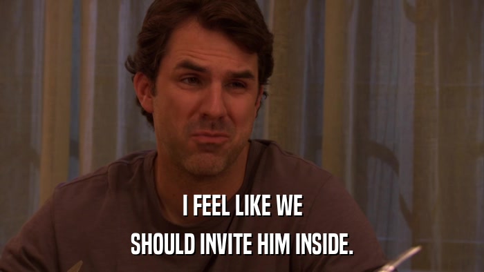 I FEEL LIKE WE SHOULD INVITE HIM INSIDE. 