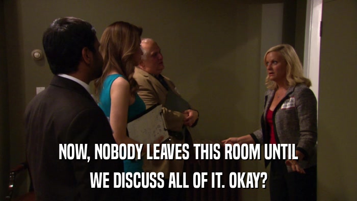 NOW, NOBODY LEAVES THIS ROOM UNTIL WE DISCUSS ALL OF IT. OKAY? 