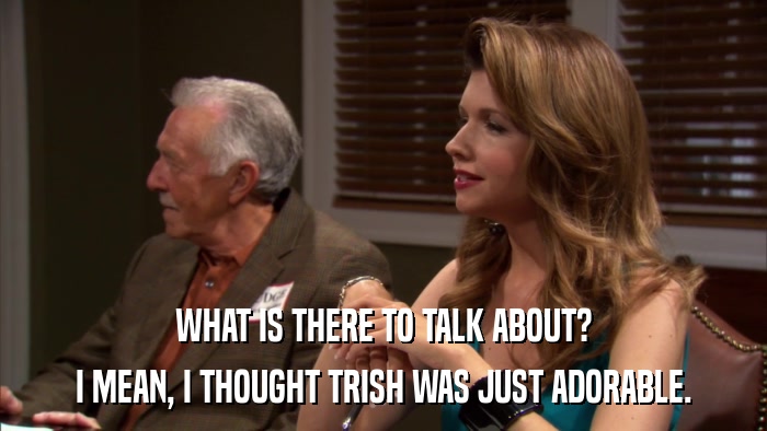 WHAT IS THERE TO TALK ABOUT? I MEAN, I THOUGHT TRISH WAS JUST ADORABLE. 