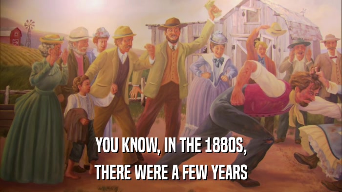 YOU KNOW, IN THE 1880S, THERE WERE A FEW YEARS 