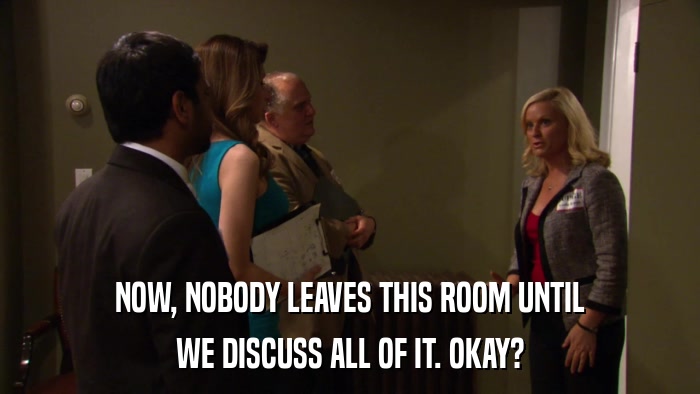 NOW, NOBODY LEAVES THIS ROOM UNTIL WE DISCUSS ALL OF IT. OKAY? 