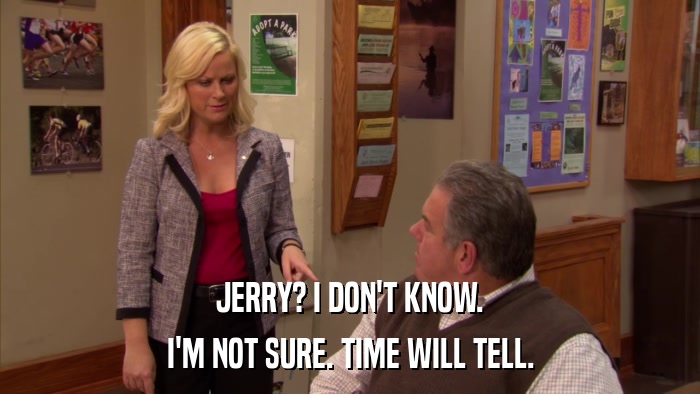 JERRY? I DON'T KNOW. I'M NOT SURE. TIME WILL TELL. 
