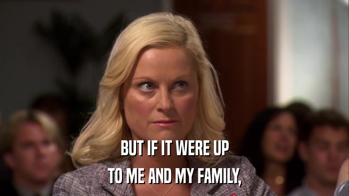 BUT IF IT WERE UP TO ME AND MY FAMILY, 