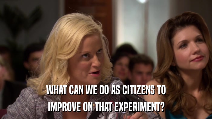 WHAT CAN WE DO AS CITIZENS TO IMPROVE ON THAT EXPERIMENT? 