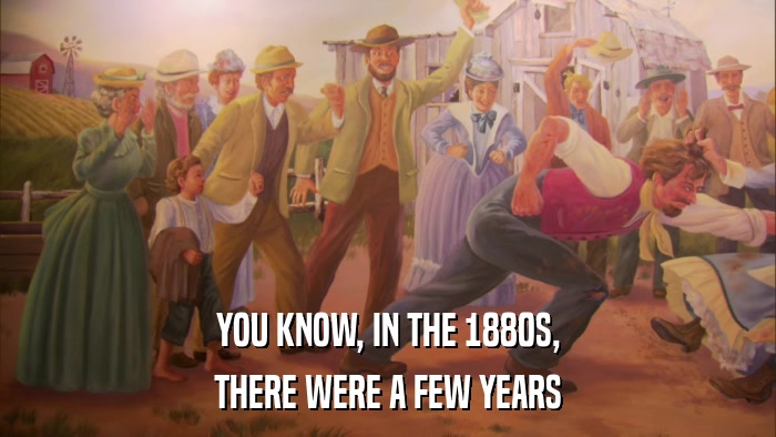 YOU KNOW, IN THE 1880S, THERE WERE A FEW YEARS 