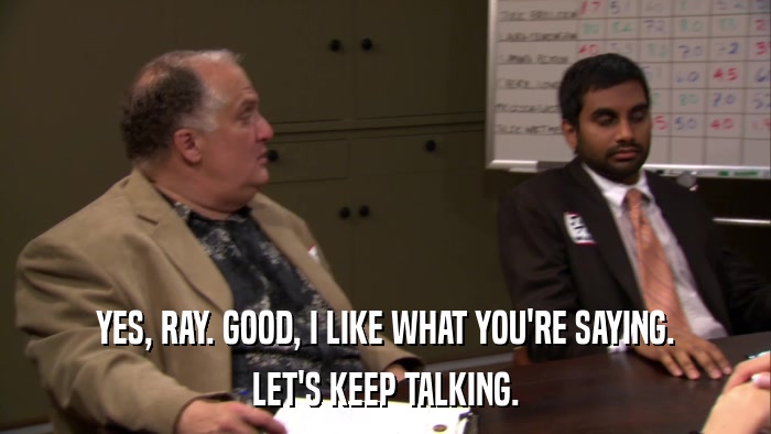 YES, RAY. GOOD, I LIKE WHAT YOU'RE SAYING. LET'S KEEP TALKING. 