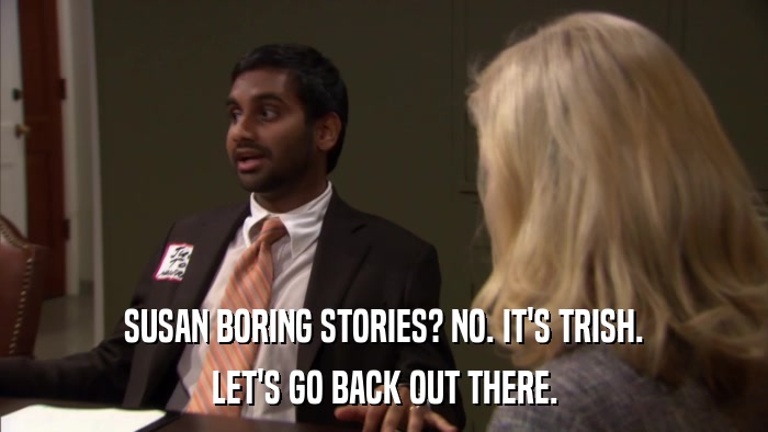 SUSAN BORING STORIES? NO. IT'S TRISH. LET'S GO BACK OUT THERE. 
