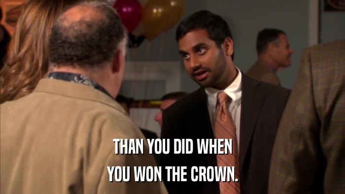 THAN YOU DID WHEN YOU WON THE CROWN. 
