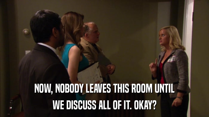 NOW, NOBODY LEAVES THIS ROOM UNTIL WE DISCUSS ALL OF IT. OKAY? 