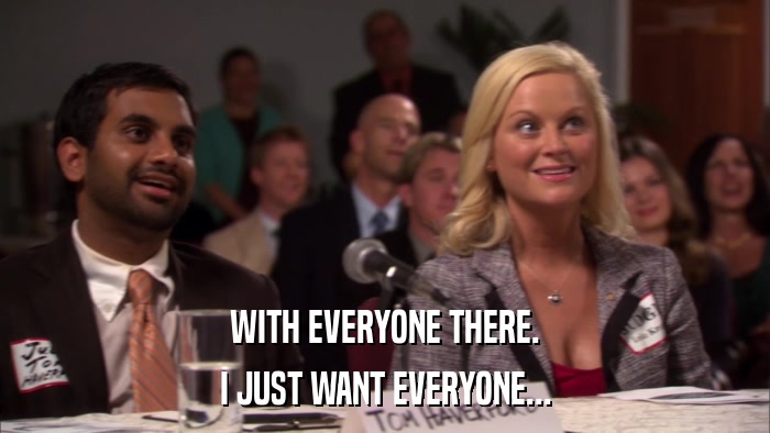 WITH EVERYONE THERE. I JUST WANT EVERYONE... 