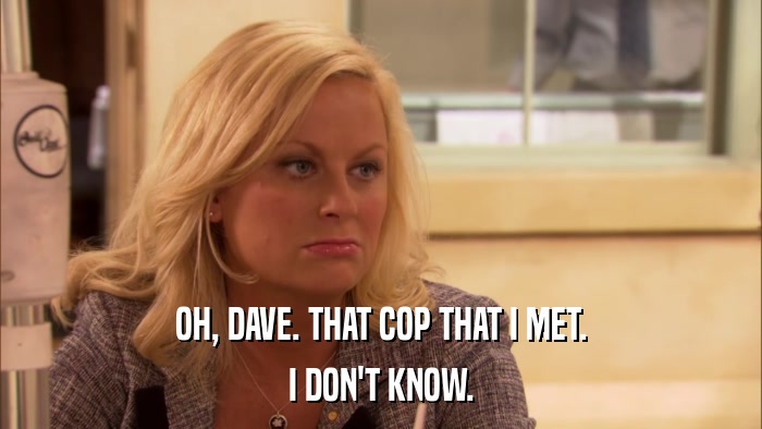 OH, DAVE. THAT COP THAT I MET. I DON'T KNOW. 