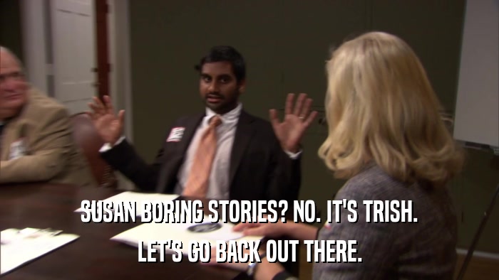 SUSAN BORING STORIES? NO. IT'S TRISH. LET'S GO BACK OUT THERE. 
