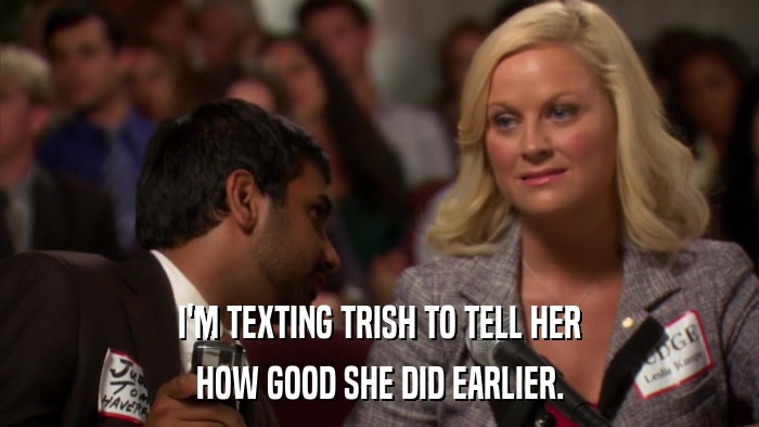 I'M TEXTING TRISH TO TELL HER HOW GOOD SHE DID EARLIER. 
