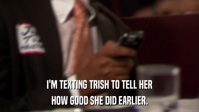 I'M TEXTING TRISH TO TELL HER HOW GOOD SHE DID EARLIER. 
