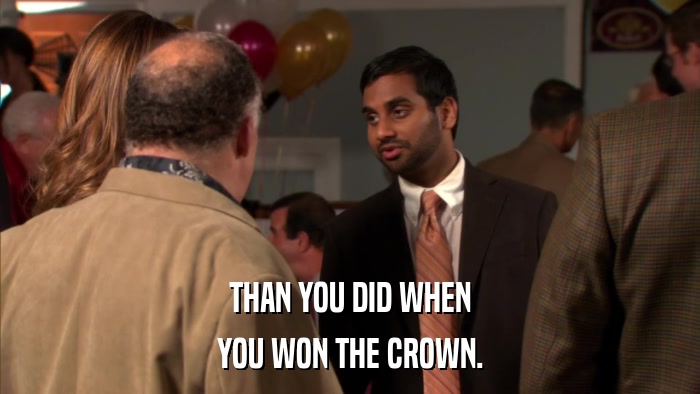 THAN YOU DID WHEN YOU WON THE CROWN. 
