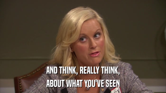AND THINK, REALLY THINK, ABOUT WHAT YOU'VE SEEN 
