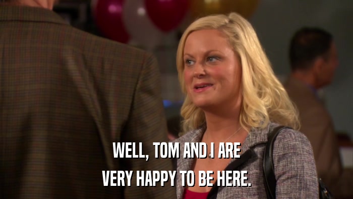 WELL, TOM AND I ARE VERY HAPPY TO BE HERE. 