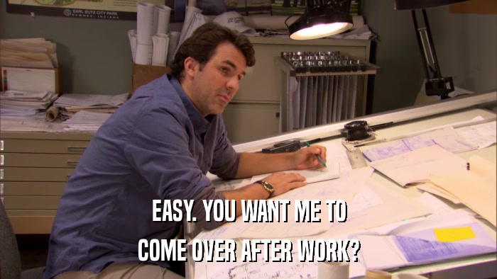 EASY. YOU WANT ME TO COME OVER AFTER WORK? 