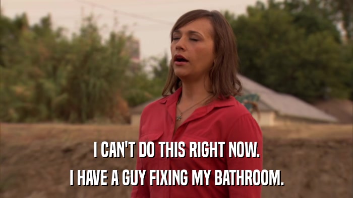 I CAN'T DO THIS RIGHT NOW. I HAVE A GUY FIXING MY BATHROOM. 
