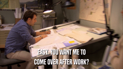 EASY. YOU WANT ME TO COME OVER AFTER WORK? 
