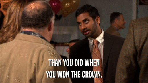 THAN YOU DID WHEN YOU WON THE CROWN. 